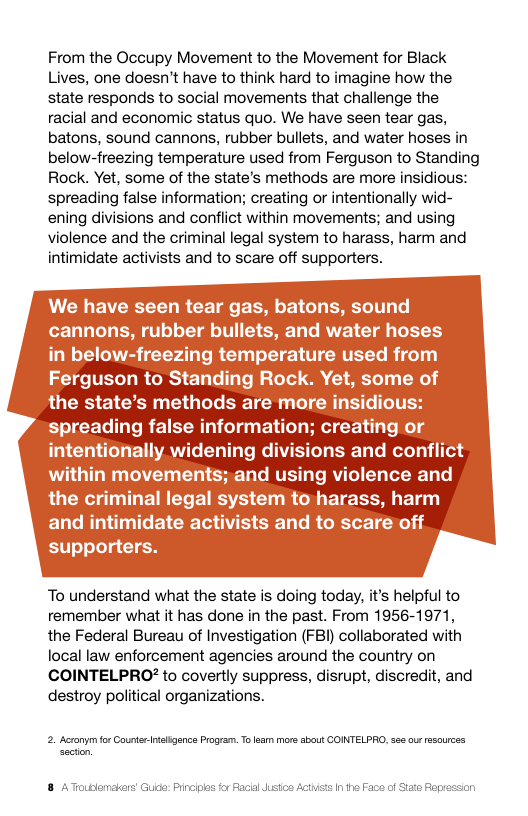 From the Occupy Movement to the Movement for Black Lives, one doesn’t have to think hard to imagine how the state responds to social movements that challenge the racial and economic status quo. We have seen tear gas, batons, sound cannons, rubber bullets, and water hoses in below-freezing temperature used from Ferguson to Standing Rock. Yet, some of the state’s methods are more insidious: spreading false information; creating or intentionally wid- ening divisions and conflict within movements; and using violence and the criminal legal system to harass, harm and intimidate activists and to scare off supporters.  To understand what the state is doing today, it’s helpful to remember what it has done in the past. From 1956-1971, the Federal Bureau of Investigation (FBI) collaborated with local law enforcement agencies around the country on COINTELPRO? to covertly suppress, disrupt, discredit, and destroy political organizations.  2. Acronymfor CoueterIligance Program. Tolam more about COINTELPRO,ses ous rasources 